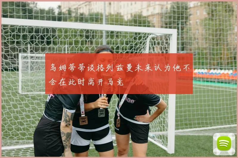 乌姆蒂蒂谈格列兹曼未来认为他不会在此时离开马竞