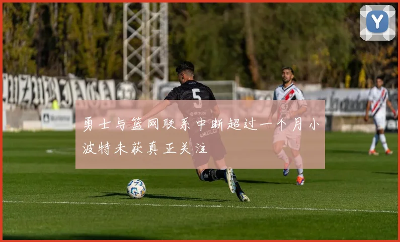 勇士与篮网联系中断超过一个月小波特未获真正关注