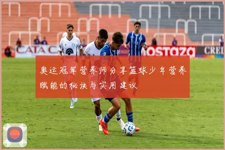 奥运冠军营养师分享篮球少年营养赋能的秘诀与实用建议