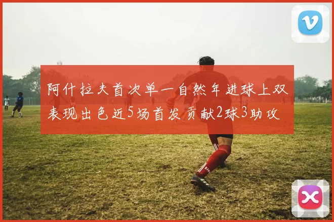 阿什拉夫首次单一自然年进球上双表现出色近5场首发贡献2球3助攻