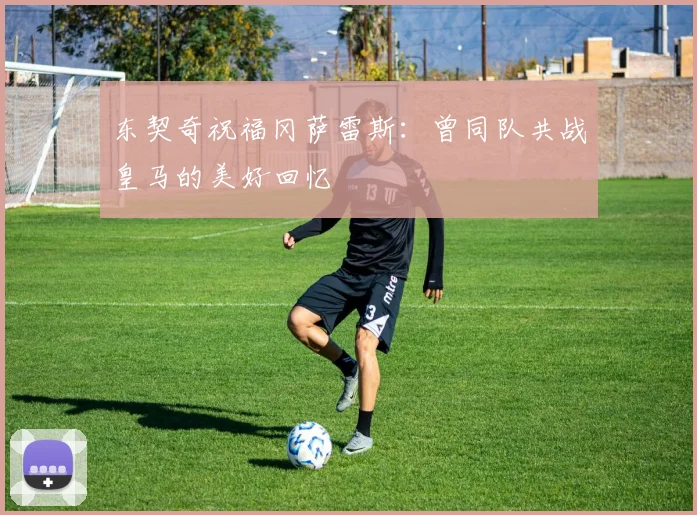 东契奇祝福冈萨雷斯：曾同队共战皇马的美好回忆