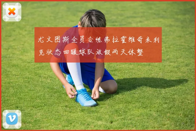 尤文图斯全员合练弗拉霍维奇米利克状态回暖球队放假两天休整