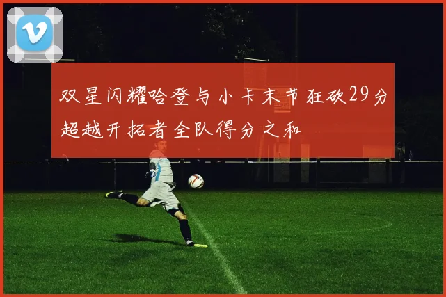 双星闪耀哈登与小卡末节狂砍29分超越开拓者全队得分之和