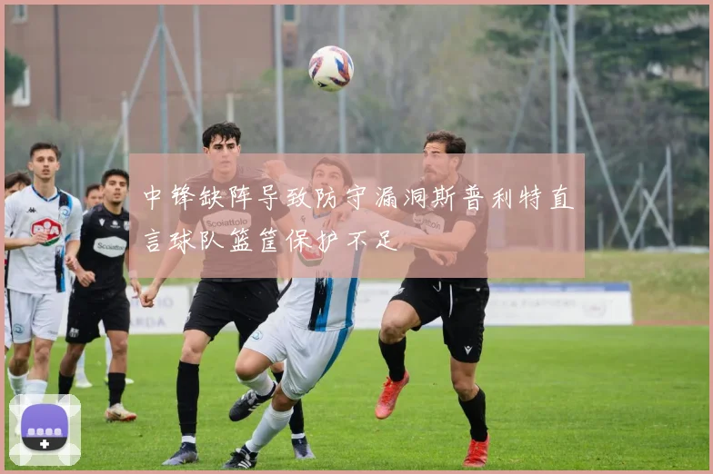 中锋缺阵导致防守漏洞斯普利特直言球队篮筐保护不足