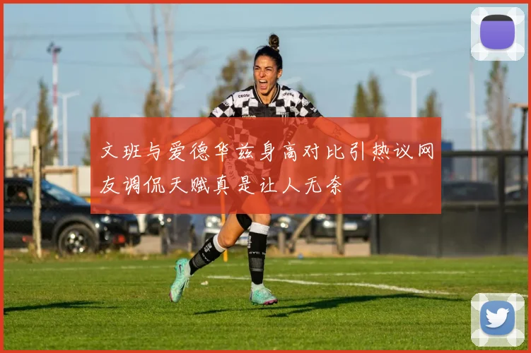 文班与爱德华兹身高对比引热议网友调侃天赋真是让人无奈