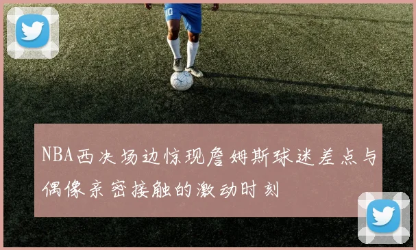 NBA西决场边惊现詹姆斯球迷差点与偶像亲密接触的激动时刻