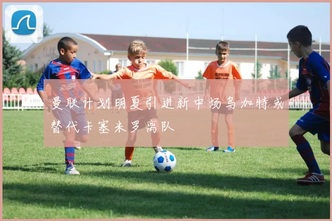 曼联计划明夏引进新中场乌加特或替代卡塞米罗离队