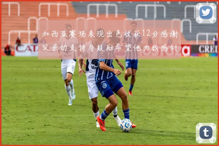 加西亚赛场表现出色收获12分感谢父亲的支持与鼓励希望他为我感到骄傲