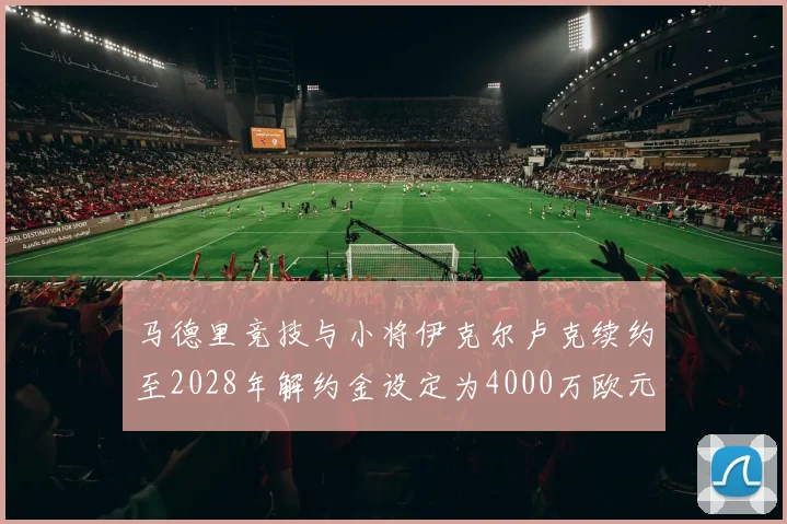 马德里竞技与小将伊克尔卢克续约至2028年解约金设定为4000万欧元