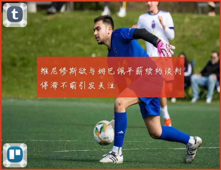 维尼修斯欲与姆巴佩平薪续约谈判停滞不前引发关注