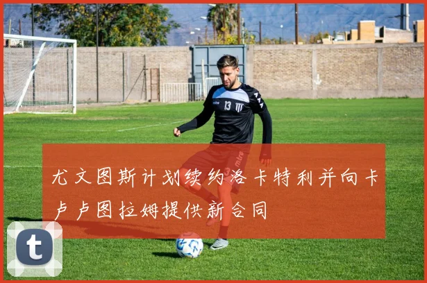 尤文图斯计划续约洛卡特利并向卡卢卢图拉姆提供新合同