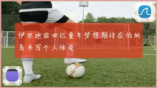 伊尔迪兹回忆童年梦想期待在伯纳乌书写个人传奇