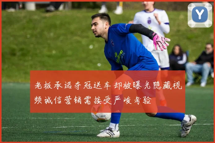 老板承诺夺冠送车却被曝光隐藏视频诚信营销需接受严峻考验
