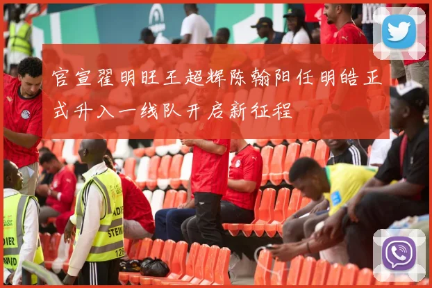 官宣翟明旺王超辉陈翰阳任明皓正式升入一线队开启新征程