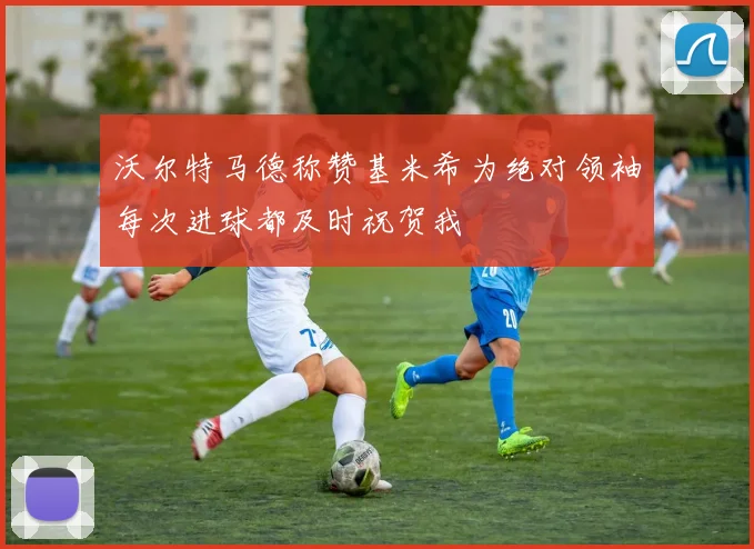 沃尔特马德称赞基米希为绝对领袖每次进球都及时祝贺我