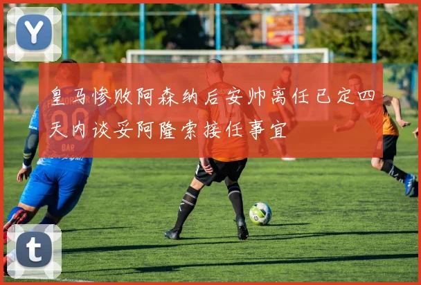 皇马惨败阿森纳后安帅离任已定四天内谈妥阿隆索接任事宜